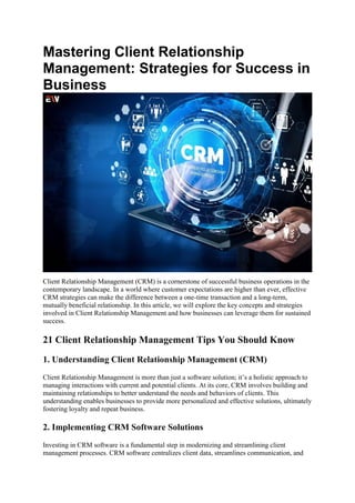 Mastering Client Relationship
Management: Strategies for Success in
Business
Client Relationship Management (CRM) is a cornerstone of successful business operations in the
contemporary landscape. In a world where customer expectations are higher than ever, effective
CRM strategies can make the difference between a one-time transaction and a long-term,
mutually beneficial relationship. In this article, we will explore the key concepts and strategies
involved in Client Relationship Management and how businesses can leverage them for sustained
success.
21 Client Relationship Management Tips You Should Know
1. Understanding Client Relationship Management (CRM)
Client Relationship Management is more than just a software solution; it’s a holistic approach to
managing interactions with current and potential clients. At its core, CRM involves building and
maintaining relationships to better understand the needs and behaviors of clients. This
understanding enables businesses to provide more personalized and effective solutions, ultimately
fostering loyalty and repeat business.
2. Implementing CRM Software Solutions
Investing in CRM software is a fundamental step in modernizing and streamlining client
management processes. CRM software centralizes client data, streamlines communication, and
 