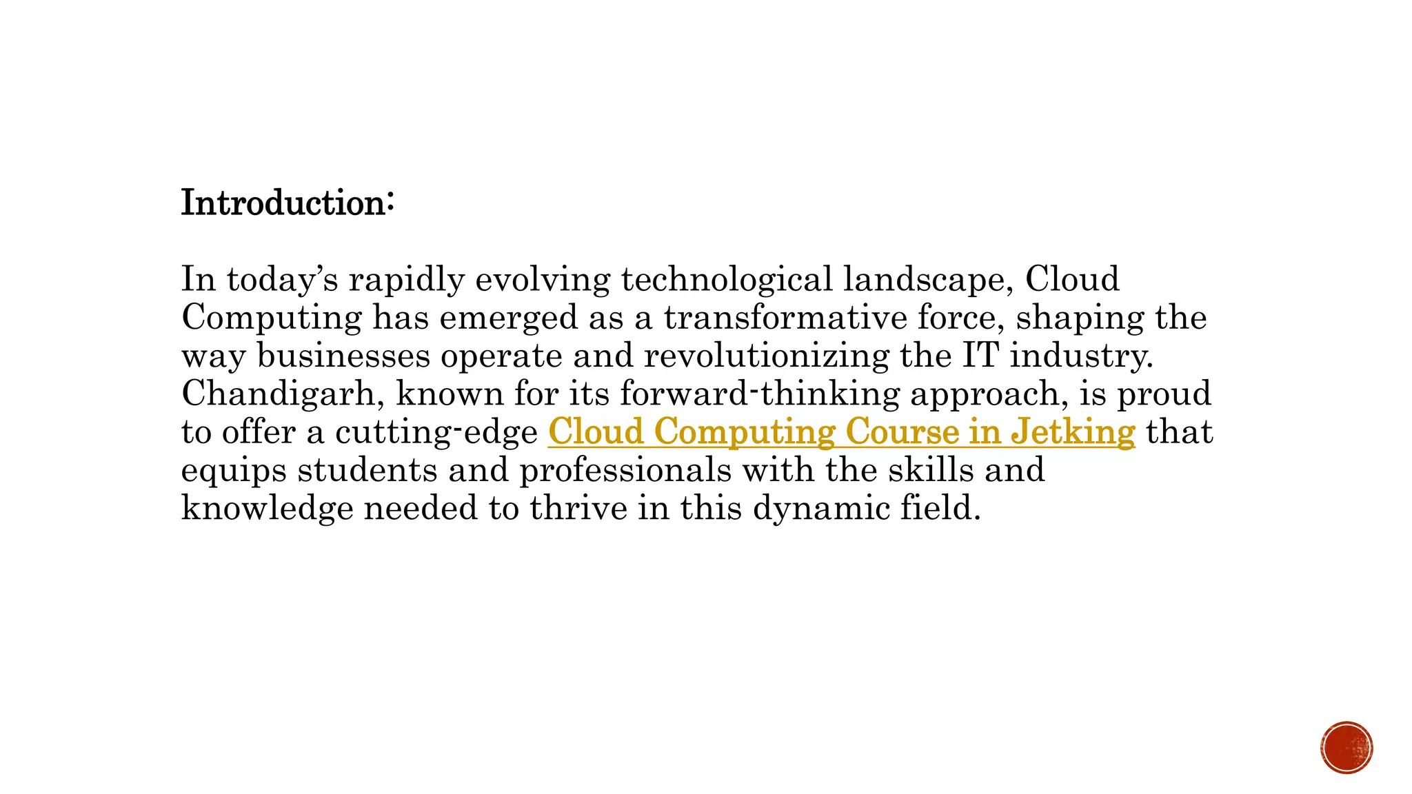 Introduction:
In today’s rapidly evolving technological landscape, Cloud
Computing has emerged as a transformative force, shaping the
way businesses operate and revolutionizing the IT industry.
Chandigarh, known for its forward-thinking approach, is proud
to offer a cutting-edge Cloud Computing Course in Jetking that
equips students and professionals with the skills and
knowledge needed to thrive in this dynamic field.
 