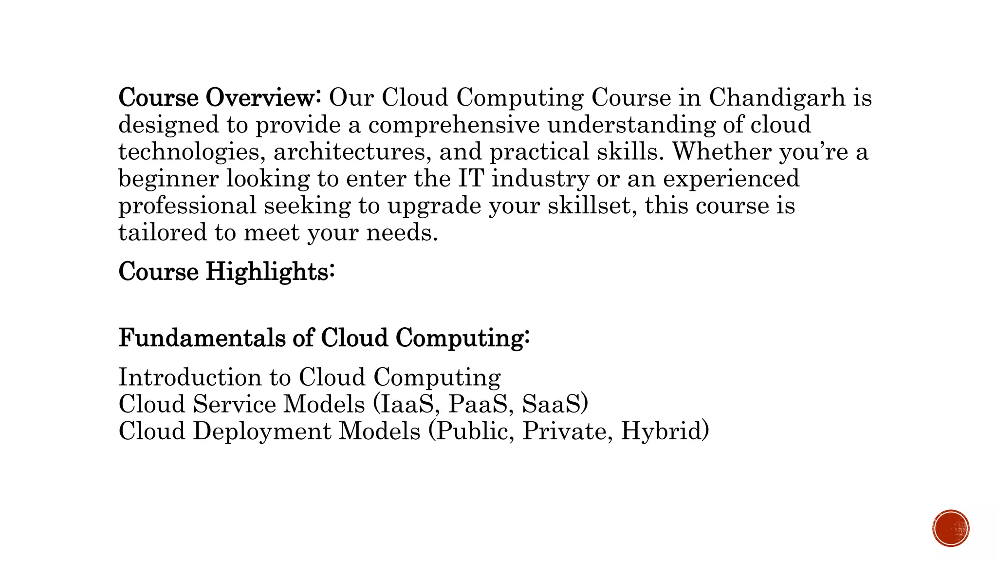 Course Overview: Our Cloud Computing Course in Chandigarh is
designed to provide a comprehensive understanding of cloud
technologies, architectures, and practical skills. Whether you’re a
beginner looking to enter the IT industry or an experienced
professional seeking to upgrade your skillset, this course is
tailored to meet your needs.
Course Highlights:
Fundamentals of Cloud Computing:
Introduction to Cloud Computing
Cloud Service Models (IaaS, PaaS, SaaS)
Cloud Deployment Models (Public, Private, Hybrid)
 