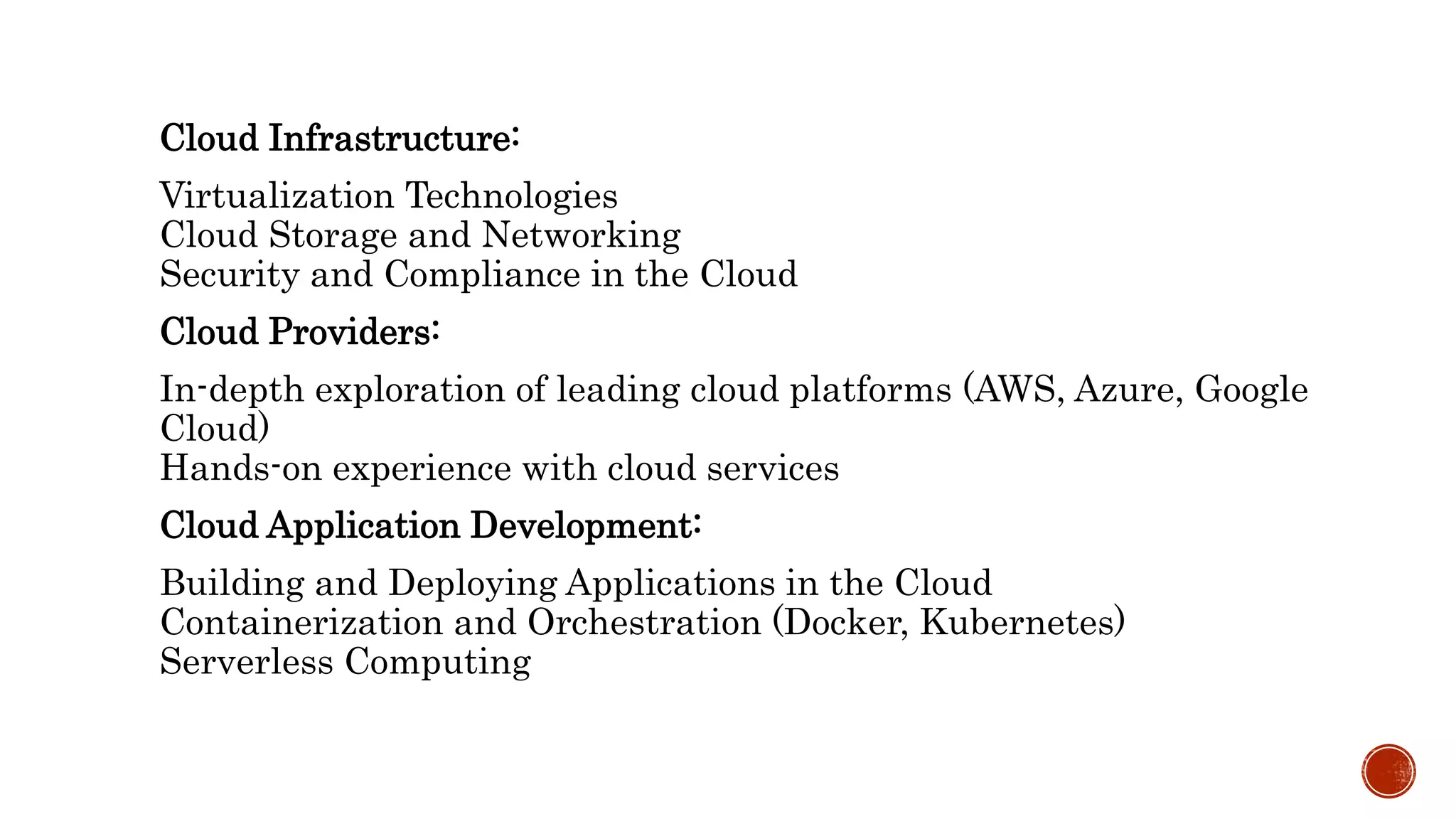 Cloud Infrastructure:
Virtualization Technologies
Cloud Storage and Networking
Security and Compliance in the Cloud
Cloud Providers:
In-depth exploration of leading cloud platforms (AWS, Azure, Google
Cloud)
Hands-on experience with cloud services
Cloud Application Development:
Building and Deploying Applications in the Cloud
Containerization and Orchestration (Docker, Kubernetes)
Serverless Computing
 