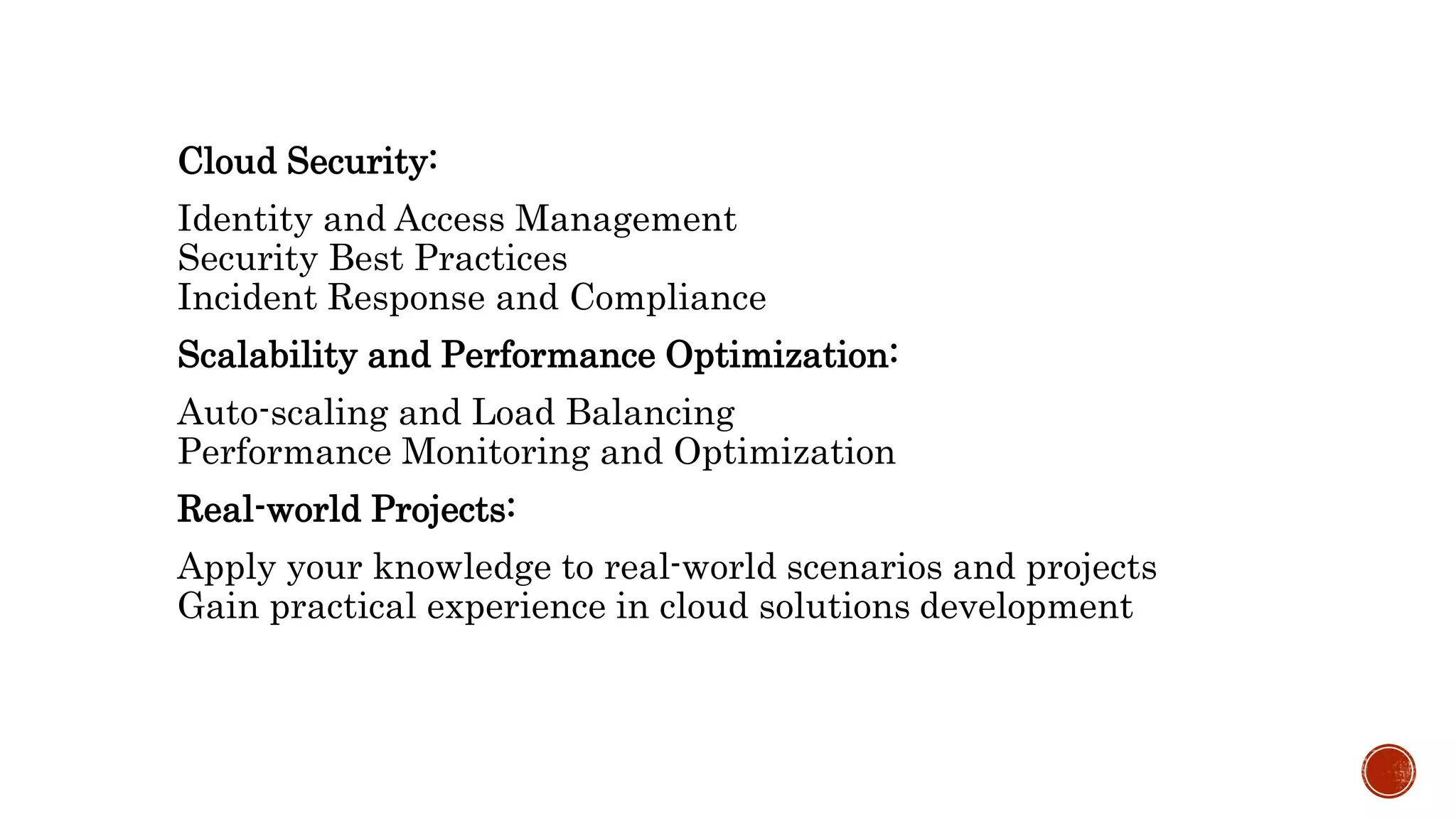 Cloud Security:
Identity and Access Management
Security Best Practices
Incident Response and Compliance
Scalability and Performance Optimization:
Auto-scaling and Load Balancing
Performance Monitoring and Optimization
Real-world Projects:
Apply your knowledge to real-world scenarios and projects
Gain practical experience in cloud solutions development
 
