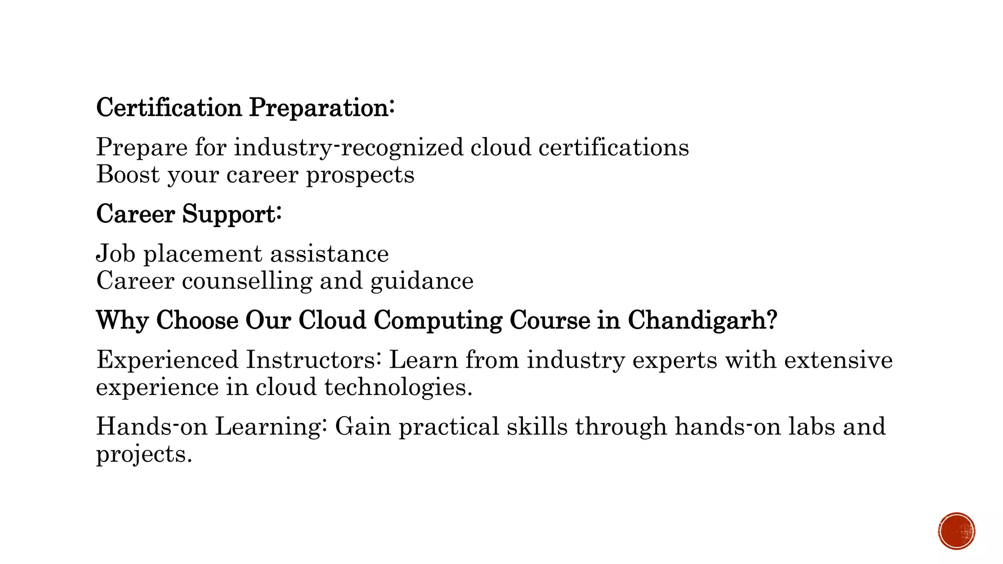 Certification Preparation:
Prepare for industry-recognized cloud certifications
Boost your career prospects
Career Support:
Job placement assistance
Career counselling and guidance
Why Choose Our Cloud Computing Course in Chandigarh?
Experienced Instructors: Learn from industry experts with extensive
experience in cloud technologies.
Hands-on Learning: Gain practical skills through hands-on labs and
projects.
 