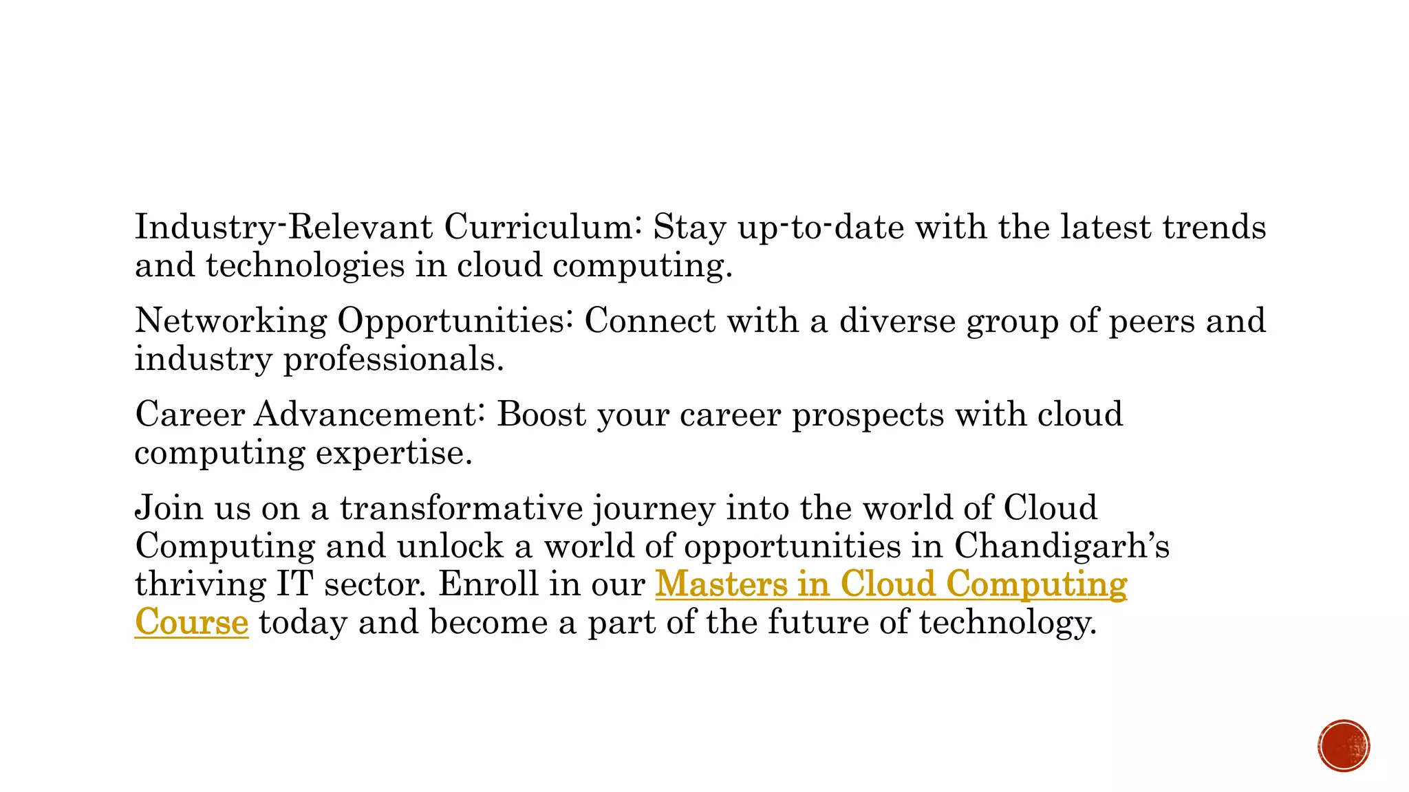 Industry-Relevant Curriculum: Stay up-to-date with the latest trends
and technologies in cloud computing.
Networking Opportunities: Connect with a diverse group of peers and
industry professionals.
Career Advancement: Boost your career prospects with cloud
computing expertise.
Join us on a transformative journey into the world of Cloud
Computing and unlock a world of opportunities in Chandigarh’s
thriving IT sector. Enroll in our Masters in Cloud Computing
Course today and become a part of the future of technology.
 