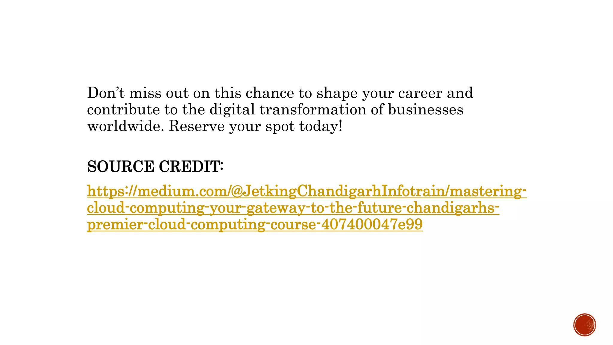 Don’t miss out on this chance to shape your career and
contribute to the digital transformation of businesses
worldwide. Reserve your spot today!
SOURCE CREDIT:
https://medium.com/@JetkingChandigarhInfotrain/mastering-
cloud-computing-your-gateway-to-the-future-chandigarhs-
premier-cloud-computing-course-407400047e99
 