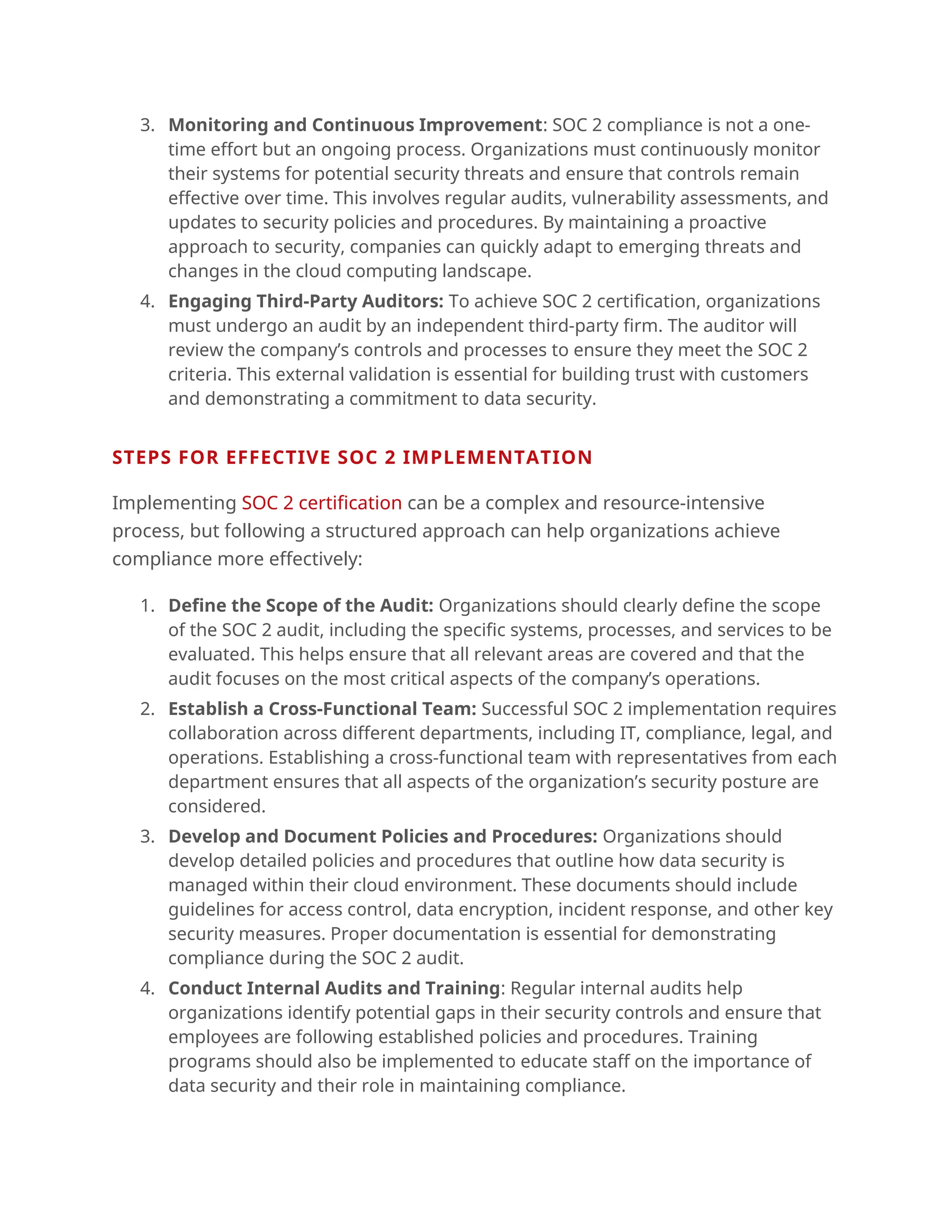 3. Monitoring and Continuous Improvement: SOC 2 compliance is not a one-
time effort but an ongoing process. Organizations must continuously monitor
their systems for potential security threats and ensure that controls remain
effective over time. This involves regular audits, vulnerability assessments, and
updates to security policies and procedures. By maintaining a proactive
approach to security, companies can quickly adapt to emerging threats and
changes in the cloud computing landscape.
4. Engaging Third-Party Auditors: To achieve SOC 2 certification, organizations
must undergo an audit by an independent third-party firm. The auditor will
review the company’s controls and processes to ensure they meet the SOC 2
criteria. This external validation is essential for building trust with customers
and demonstrating a commitment to data security.
.
STEPS FOR EFFECTIVE SOC 2 IMPLEMENTATION
Implementing SOC 2 certification can be a complex and resource-intensive
process, but following a structured approach can help organizations achieve
compliance more effectively:
1. Define the Scope of the Audit: Organizations should clearly define the scope
of the SOC 2 audit, including the specific systems, processes, and services to be
evaluated. This helps ensure that all relevant areas are covered and that the
audit focuses on the most critical aspects of the company’s operations.
2. Establish a Cross-Functional Team: Successful SOC 2 implementation requires
collaboration across different departments, including IT, compliance, legal, and
operations. Establishing a cross-functional team with representatives from each
department ensures that all aspects of the organization’s security posture are
considered.
3. Develop and Document Policies and Procedures: Organizations should
develop detailed policies and procedures that outline how data security is
managed within their cloud environment. These documents should include
guidelines for access control, data encryption, incident response, and other key
security measures. Proper documentation is essential for demonstrating
compliance during the SOC 2 audit.
4. Conduct Internal Audits and Training: Regular internal audits help
organizations identify potential gaps in their security controls and ensure that
employees are following established policies and procedures. Training
programs should also be implemented to educate staff on the importance of
data security and their role in maintaining compliance.
 