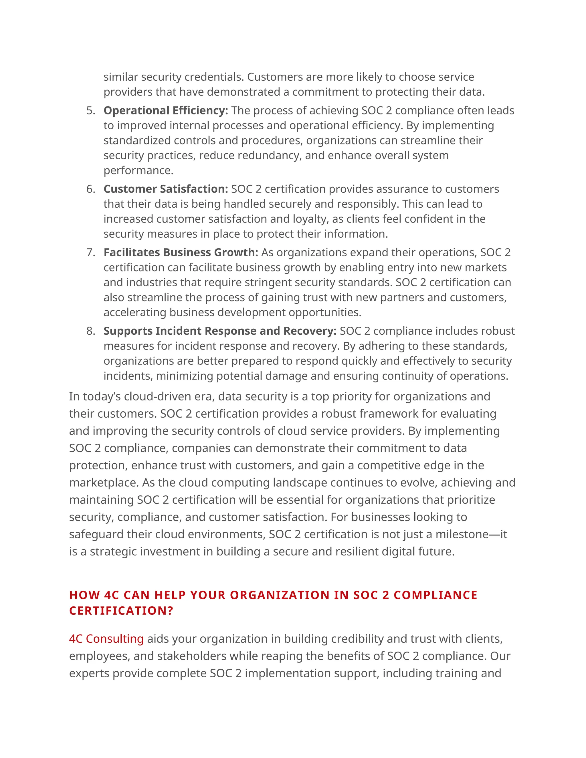 similar security credentials. Customers are more likely to choose service
providers that have demonstrated a commitment to protecting their data.
5. Operational Efficiency: The process of achieving SOC 2 compliance often leads
to improved internal processes and operational efficiency. By implementing
standardized controls and procedures, organizations can streamline their
security practices, reduce redundancy, and enhance overall system
performance.
6. Customer Satisfaction: SOC 2 certification provides assurance to customers
that their data is being handled securely and responsibly. This can lead to
increased customer satisfaction and loyalty, as clients feel confident in the
security measures in place to protect their information.
7. Facilitates Business Growth: As organizations expand their operations, SOC 2
certification can facilitate business growth by enabling entry into new markets
and industries that require stringent security standards. SOC 2 certification can
also streamline the process of gaining trust with new partners and customers,
accelerating business development opportunities.
8. Supports Incident Response and Recovery: SOC 2 compliance includes robust
measures for incident response and recovery. By adhering to these standards,
organizations are better prepared to respond quickly and effectively to security
incidents, minimizing potential damage and ensuring continuity of operations.
In today’s cloud-driven era, data security is a top priority for organizations and
their customers. SOC 2 certification provides a robust framework for evaluating
and improving the security controls of cloud service providers. By implementing
SOC 2 compliance, companies can demonstrate their commitment to data
protection, enhance trust with customers, and gain a competitive edge in the
marketplace. As the cloud computing landscape continues to evolve, achieving and
maintaining SOC 2 certification will be essential for organizations that prioritize
security, compliance, and customer satisfaction. For businesses looking to
safeguard their cloud environments, SOC 2 certification is not just a milestone—it
is a strategic investment in building a secure and resilient digital future.
.
HOW 4C CAN HELP YOUR ORGANIZATION IN SOC 2 COMPLIANCE
CERTIFICATION?
4C Consulting aids your organization in building credibility and trust with clients,
employees, and stakeholders while reaping the benefits of SOC 2 compliance. Our
experts provide complete SOC 2 implementation support, including training and
 