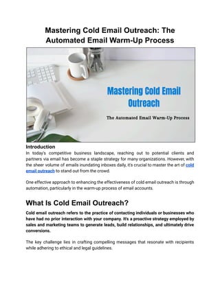 Mastering Cold Email Outreach: The
Automated Email Warm-Up Process
Introduction
In today's competitive business landscape, reaching out to potential clients and
partners via email has become a staple strategy for many organizations. However, with
the sheer volume of emails inundating inboxes daily, it's crucial to master the art of cold
email outreach to stand out from the crowd.
One effective approach to enhancing the effectiveness of cold email outreach is through
automation, particularly in the warm-up process of email accounts.
What Is Cold Email Outreach?
Cold email outreach refers to the practice of contacting individuals or businesses who
have had no prior interaction with your company. It's a proactive strategy employed by
sales and marketing teams to generate leads, build relationships, and ultimately drive
conversions.
The key challenge lies in crafting compelling messages that resonate with recipients
while adhering to ethical and legal guidelines.
 
