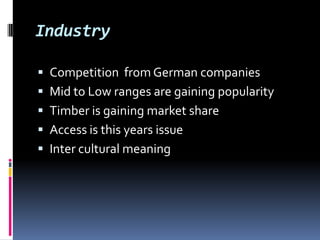 Industry

 Competition from German companies
 Mid to Low ranges are gaining popularity
 Timber is gaining market share
 Access is this years issue
 Inter cultural meaning
 