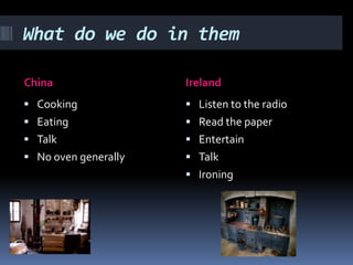 What do we do in them

China                 Ireland
 Cooking              Listen to the radio
 Eating               Read the paper
 Talk                 Entertain
 No oven generally    Talk
                       Ironing
 