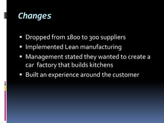 Changes

 Dropped from 1800 to 300 suppliers
 Implemented Lean manufacturing
 Management stated they wanted to create a
  car factory that builds kitchens
 Built an experience around the customer
 