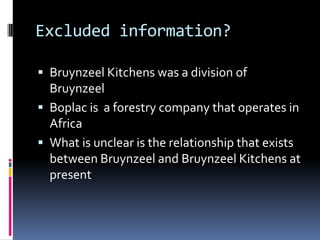 Excluded information?

 Bruynzeel Kitchens was a division of
  Bruynzeel
 Boplac is a forestry company that operates in
  Africa
 What is unclear is the relationship that exists
  between Bruynzeel and Bruynzeel Kitchens at
  present
 