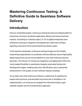 Mastering Continuous Testing: A
Definitive Guide to Seamless Software
Delivery
Introduction
Once an overlooked aspect, continuous testing has become indispensable for
enterprises striving to accelerate application delivery and reduce business
impacts. According to a Statista report, 31.3% of global enterprises have
embraced continuous integration and deployment within their DevOps,
signaling a pervasive trend toward hastening release cycles.
In this dynamic landscape, continuous testing emerges as the linchpin,
empowering organizations to accelerate software delivery, ensure high-quality
digital experiences across diverse platforms, and meet evolving customer
demands. The infusion of continuous integration and deployment offers the
much-needed flexibility to seamlessly integrate automated testing into
development stages, enabling early error identification and a substantial
enhancement in the quality of each software release candidate.
As we delve into what continuous testing is, underscore its significance,
explore best practices, and elucidate the pivotal role of HeadSpin in its
implementation, we invite you to navigate this informative blog to gain
valuable insights into this transformative approach.
 