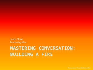 Mastering Conversation: Building a Fire Jason Flores MarketingMan © 2005 Jason Flores Marketing Man 