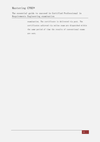 Mastering CPRE®
The essential guide to succeed in Certified Professional in
Requirements Engineering examination
18
examination. The certificate is delivered via post. The
certificates achieved via online exam are dispatched within
the same period of time the results of conventional exams
are sent.
 