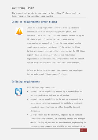 Mastering CPRE®
The essential guide to succeed in Certified Professional in
Requirements Engineering examination
20
Costs of requirements error fixing
Costs of fixing requirements defects usually increase
exponentially with each passing project phase. For
instance, the effort to fix a requirements defect is up to
20 times higher if the correction is done during
programming as opposed to fixing the same defect during
requirements engineering phase. If the defect is fixed
during acceptance testing, effort involved may be 100 times
higher. This is especially true of non-functional
requirements as non-functional requirements tend to affect
system architecture more than functional requirements.
Before we delve into why poor requirements are developed,
let us understand “Requirements” first.
Defining requirements
IEEE defines requirements as:
 A condition or capability needed by a stakeholder to
solve a problem or achieve an objective.
 A condition or capability to be met or possessed by a
solution or solution component to satisfy a contract,
standard, specification, or other formally imposed
documents.
 A requirement may be unstated, implied by or derived
from other requirements, or directly stated and managed.
One of the key objectives of requirements engineering is
to ensure requirements are visible to and understood by
 