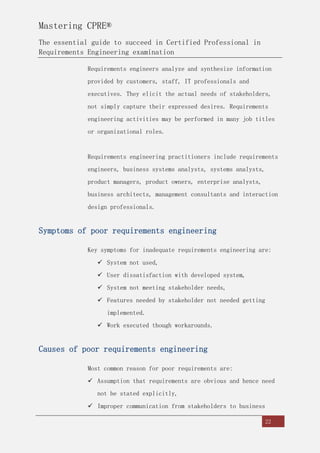 Mastering CPRE®
The essential guide to succeed in Certified Professional in
Requirements Engineering examination
22
Requirements engineers analyze and synthesize information
provided by customers, staff, IT professionals and
executives. They elicit the actual needs of stakeholders,
not simply capture their expressed desires. Requirements
engineering activities may be performed in many job titles
or organizational roles.
Requirements engineering practitioners include requirements
engineers, business systems analysts, systems analysts,
product managers, product owners, enterprise analysts,
business architects, management consultants and interaction
design professionals.
Symptoms of poor requirements engineering
Key symptoms for inadequate requirements engineering are:
 System not used,
 User dissatisfaction with developed system,
 System not meeting stakeholder needs,
 Features needed by stakeholder not needed getting
implemented.
 Work executed though workarounds.
Causes of poor requirements engineering
Most common reason for poor requirements are:
 Assumption that requirements are obvious and hence need
not be stated explicitly,
 Improper communication from stakeholders to business
 