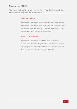 Mastering CPRE®
The essential guide to succeed in Certified Professional in
Requirements Engineering examination
35
Self-confidence
Requirements engineers are exposed to criticisms as well.
Requirements engineers need high level of self-confidence
and should have the ability to defend themselves. They
should NEVER take criticism personally.
Ability to convince
Requirements engineers should be able to convince
stakeholders the need to prioritize requirements as per
agreed upon criteria and need for realizing maximum value
from requirements in shortest possible time.
 