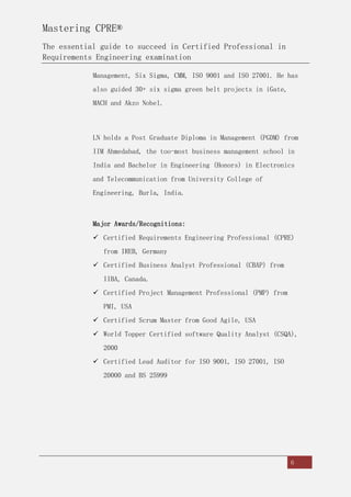 Mastering CPRE®
The essential guide to succeed in Certified Professional in
Requirements Engineering examination
6
Management, Six Sigma, CMM, ISO 9001 and ISO 27001. He has
also guided 30+ six sigma green belt projects in iGate,
MACH and Akzo Nobel.
LN holds a Post Graduate Diploma in Management (PGDM) from
IIM Ahmedabad, the too-most business management school in
India and Bachelor in Engineering (Honors) in Electronics
and Telecommunication from University College of
Engineering, Burla, India.
Major Awards/Recognitions:
 Certified Requirements Engineering Professional (CPRE)
from IREB, Germany
 Certified Business Analyst Professional (CBAP) from
IIBA, Canada.
 Certified Project Management Professional (PMP) from
PMI, USA
 Certified Scrum Master from Good Agile, USA
 World Topper Certified software Quality Analyst (CSQA),
2000
 Certified Lead Auditor for ISO 9001, ISO 27001, ISO
20000 and BS 25999
 