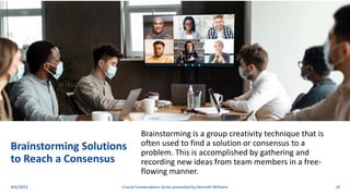 Brainstorming Solutions
to Reach a Consensus
Brainstorming is a group creativity technique that is
often used to find a solution or consensus to a
problem. This is accomplished by gathering and
recording new ideas from team members in a free-
flowing manner.
9/6/2023 Crucial Conversations Series presented by Kenneth Williams 19
 