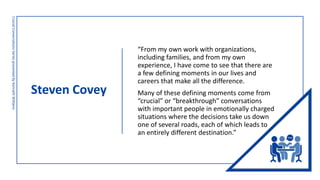 Steven Covey
Crucial
Conversations
Series
presented
by
Kenneth
Williams
“From my own work with organizations,
including families, and from my own
experience, I have come to see that there are
a few defining moments in our lives and
careers that make all the difference.
Many of these defining moments come from
“crucial” or “breakthrough” conversations
with important people in emotionally charged
situations where the decisions take us down
one of several roads, each of which leads to
an entirely different destination.”
 