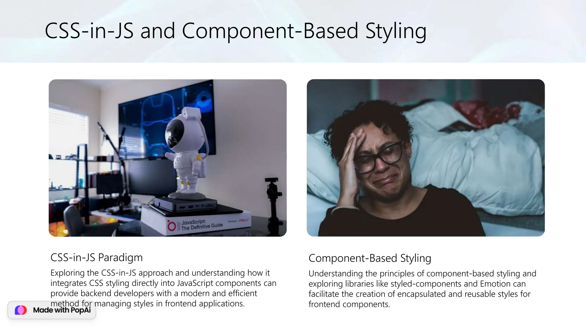 CSS-in-JS and Component-Based Styling
CSS-in-JS Paradigm
Exploring the CSS-in-JS approach and understanding how it
integrates CSS styling directly into JavaScript components can
provide backend developers with a modern and efficient
method for managing styles in frontend applications.
Component-Based Styling
Understanding the principles of component-based styling and
exploring libraries like styled-components and Emotion can
facilitate the creation of encapsulated and reusable styles for
frontend components.
 