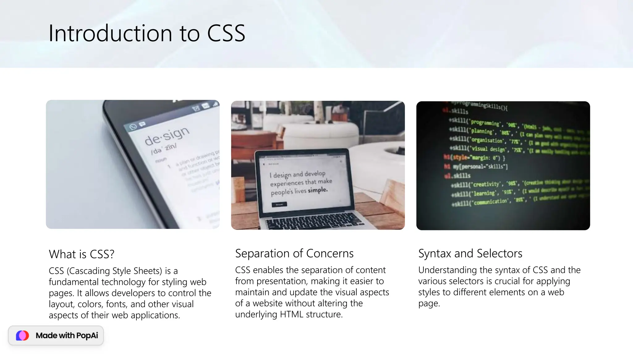 Introduction to CSS
What is CSS?
CSS (Cascading Style Sheets) is a
fundamental technology for styling web
pages. It allows developers to control the
layout, colors, fonts, and other visual
aspects of their web applications.
Separation of Concerns
CSS enables the separation of content
from presentation, making it easier to
maintain and update the visual aspects
of a website without altering the
underlying HTML structure.
Syntax and Selectors
Understanding the syntax of CSS and the
various selectors is crucial for applying
styles to different elements on a web
page.
 