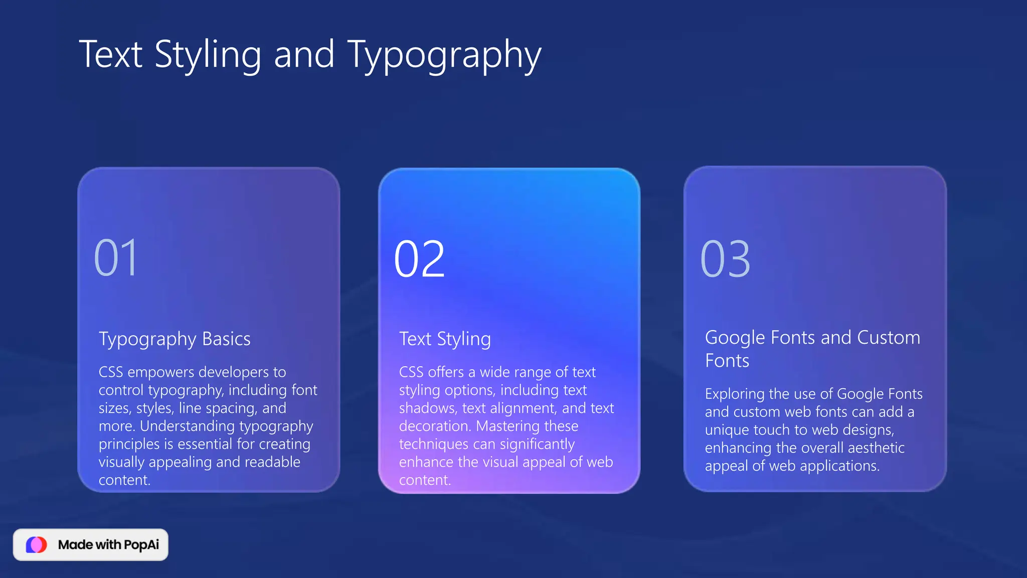 Typography Basics
CSS empowers developers to
control typography, including font
sizes, styles, line spacing, and
more. Understanding typography
principles is essential for creating
visually appealing and readable
content.
Google Fonts and Custom
Fonts
Exploring the use of Google Fonts
and custom web fonts can add a
unique touch to web designs,
enhancing the overall aesthetic
appeal of web applications.
Text Styling
CSS offers a wide range of text
styling options, including text
shadows, text alignment, and text
decoration. Mastering these
techniques can significantly
enhance the visual appeal of web
content.
Text Styling and Typography
01 02 03
 