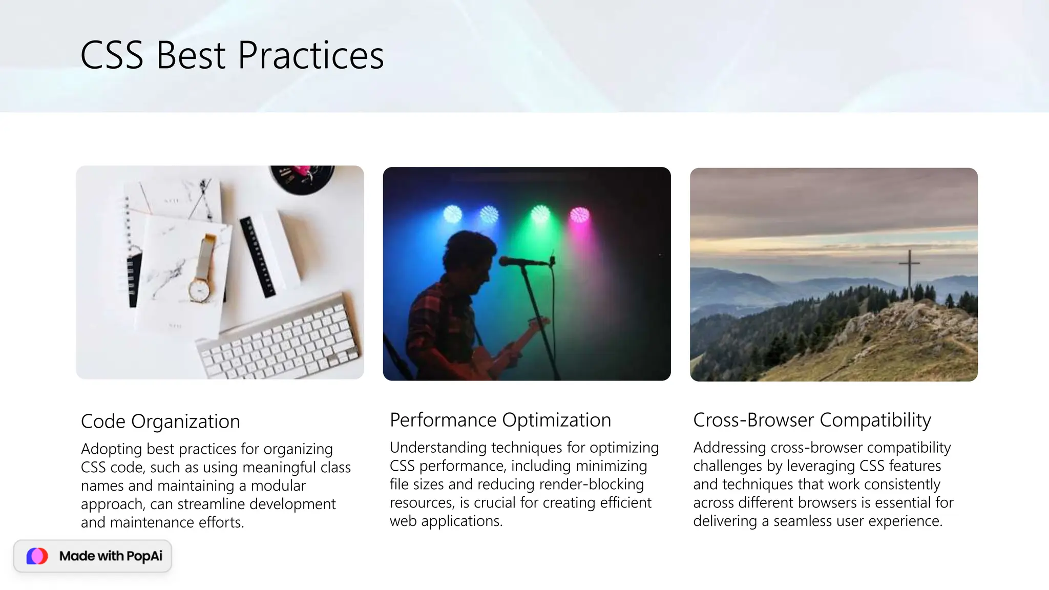 CSS Best Practices
Code Organization
Adopting best practices for organizing
CSS code, such as using meaningful class
names and maintaining a modular
approach, can streamline development
and maintenance efforts.
Performance Optimization
Understanding techniques for optimizing
CSS performance, including minimizing
file sizes and reducing render-blocking
resources, is crucial for creating efficient
web applications.
Cross-Browser Compatibility
Addressing cross-browser compatibility
challenges by leveraging CSS features
and techniques that work consistently
across different browsers is essential for
delivering a seamless user experience.
 