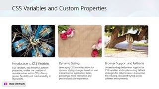 CSS Variables and Custom Properties
Introduction to CSS Variables
CSS variables, also known as custom
properties, enable the creation of
reusable values within CSS, offering
greater flexibility and maintainability in
stylesheets.
Dynamic Styling
Leveraging CSS variables allows for
dynamic styling changes based on user
interactions or application states,
providing a more interactive and
personalized user experience.
Browser Support and Fallbacks
Understanding the browser support for
CSS variables and implementing fallback
strategies for older browsers is essential
for ensuring consistent styling across
different environments.
 