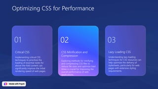 Critical CSS
Implementing critical CSS
techniques to prioritize the
loading of essential styles for
above-the-fold content can
significantly improve the initial
rendering speed of web pages.
Lazy Loading CSS
Understanding lazy loading
techniques for CSS resources can
help optimize the delivery of
stylesheets, particularly for web
pages with extensive styling
requirements.
CSS Minification and
Compression
Exploring methods for minifying
and compressing CSS files to
reduce file sizes and optimize load
times is crucial for improving the
overall performance of web
applications.
Optimizing CSS for Performance
01 02 03
 