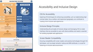 CSS for Accessibility
Exploring CSS techniques for enhancing accessibility, such as implementing high-
contrast styles, focus outlines, and responsive typography, can contribute to
creating more inclusive web experiences.
Accessibility and Inclusive Design
Inclusive Design Principles
Understanding the principles of inclusive design and leveraging CSS to create
interfaces that are accessible to users with diverse abilities and needs is essential
for building equitable web applications.
Screen Reader Compatibility
Ensuring compatibility with screen readers and assistive technologies through CSS
techniques, such as proper semantic markup and ARIA attributes, is crucial for
fostering an inclusive web environment.
 