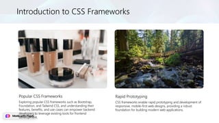 Introduction to CSS Frameworks
Popular CSS Frameworks
Exploring popular CSS frameworks such as Bootstrap,
Foundation, and Tailwind CSS, and understanding their
features, benefits, and use cases can empower backend
developers to leverage existing tools for frontend
development.
Rapid Prototyping
CSS frameworks enable rapid prototyping and development of
responsive, mobile-first web designs, providing a robust
foundation for building modern web applications.
 