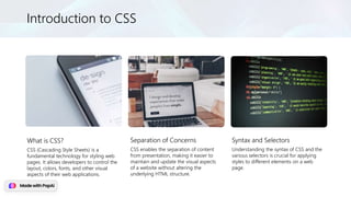 Introduction to CSS
What is CSS?
CSS (Cascading Style Sheets) is a
fundamental technology for styling web
pages. It allows developers to control the
layout, colors, fonts, and other visual
aspects of their web applications.
Separation of Concerns
CSS enables the separation of content
from presentation, making it easier to
maintain and update the visual aspects
of a website without altering the
underlying HTML structure.
Syntax and Selectors
Understanding the syntax of CSS and the
various selectors is crucial for applying
styles to different elements on a web
page.
 