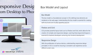 Box Model
The box model is a foundational concept in CSS, defining how elements are
rendered on the web page. Understanding the box model is essential for creating
well-structured and visually appealing layouts.
Box Model and Layout
Flexbox and Grid
CSS provides powerful layout tools such as Flexbox and Grid, which allow for the
creation of complex and responsive designs. Learning these layout techniques is
essential for backend developers venturing into frontend development.
Responsive Design
With the proliferation of various devices, understanding responsive design
principles in CSS is crucial for ensuring a consistent user experience across
different screen sizes.
 