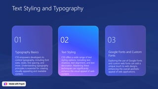 Typography Basics
CSS empowers developers to
control typography, including font
sizes, styles, line spacing, and
more. Understanding typography
principles is essential for creating
visually appealing and readable
content.
Google Fonts and Custom
Fonts
Exploring the use of Google Fonts
and custom web fonts can add a
unique touch to web designs,
enhancing the overall aesthetic
appeal of web applications.
Text Styling
CSS offers a wide range of text
styling options, including text
shadows, text alignment, and text
decoration. Mastering these
techniques can significantly
enhance the visual appeal of web
content.
Text Styling and Typography
01 02 03
 