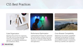 CSS Best Practices
Code Organization
Adopting best practices for organizing
CSS code, such as using meaningful class
names and maintaining a modular
approach, can streamline development
and maintenance efforts.
Performance Optimization
Understanding techniques for optimizing
CSS performance, including minimizing
file sizes and reducing render-blocking
resources, is crucial for creating efficient
web applications.
Cross-Browser Compatibility
Addressing cross-browser compatibility
challenges by leveraging CSS features
and techniques that work consistently
across different browsers is essential for
delivering a seamless user experience.
 