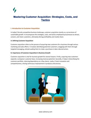 www.saletancy.com
Mastering Customer Acquisition: Strategies, Costs, and
Tactics
I. Introduction to Customer Acquisition
In today's fiercely competitive business landscape, customer acquisition stands as a cornerstone of
sustainable growth. It encompasses the strategies, costs, and tactics employed by businesses to attract,
convert, and retain customers, ultimately driving profitability and market share.
A. Defining Customer Acquisition
Customer acquisition refers to the process of acquiring new customers for a business through various
marketing and sales efforts. It involves identifying potential customers, engaging with them through
targeted messaging, and persuading them to make a purchase or take a desired action.
B. Importance of Customer Acquisition in Business Growth
Customer acquisition is vital for business growth for several reasons. Firstly, acquiring new customers
expands a company's customer base, increasing revenue potential. Secondly, it helps in diversifying the
customer portfolio, reducing dependency on a few clients. Lastly, it fuels innovation and
competitiveness, driving continuous improvement in products and services.
 