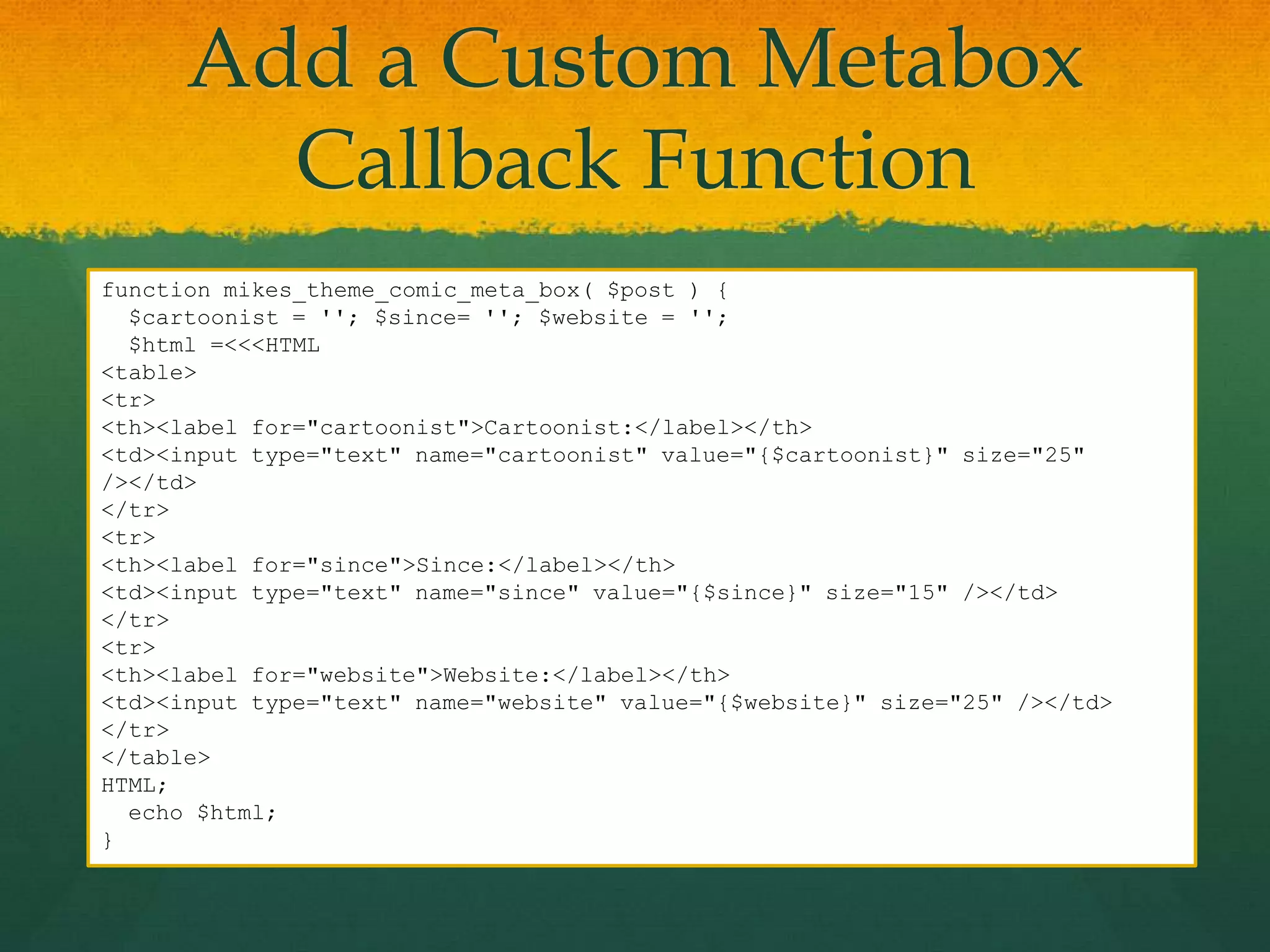 Add a Custom Metabox
        Callback Function
function mikes_theme_comic_meta_box( $post ) {
  $cartoonist = ''; $since= ''; $website = '';
  $html =<<<HTML
<table>
<tr>
<th><label for="cartoonist">Cartoonist:</label></th>
<td><input type="text" name="cartoonist" value="{$cartoonist}" size="25"
/></td>
</tr>
<tr>
<th><label for="since">Since:</label></th>
<td><input type="text" name="since" value="{$since}" size="15" /></td>
</tr>
<tr>
<th><label for="website">Website:</label></th>
<td><input type="text" name="website" value="{$website}" size="25" /></td>
</tr>
</table>
HTML;
  echo $html;
}
 