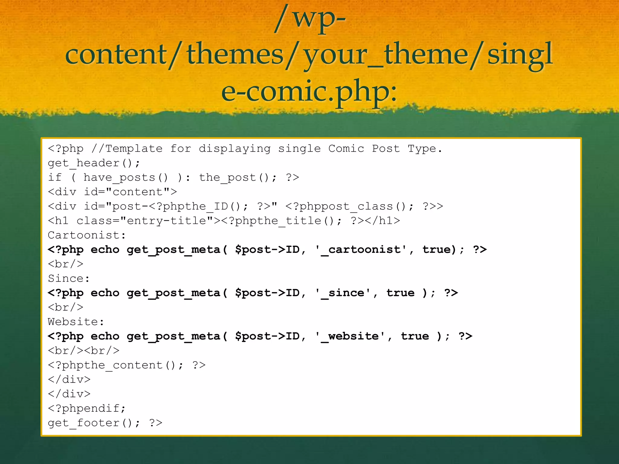 /wp-
  content/themes/your_theme/singl
            e-comic.php:
<?php //Template for displaying single Comic Post Type.
get_header();
if ( have_posts() ): the_post(); ?>
<div id="content">
<div id="post-<?phpthe_ID(); ?>" <?phppost_class(); ?>>
<h1 class="entry-title"><?phpthe_title(); ?></h1>
Cartoonist:
<?php echo get_post_meta( $post->ID, '_cartoonist', true); ?>
<br/>
Since:
<?php echo get_post_meta( $post->ID, '_since', true ); ?>
<br/>
Website:
<?php echo get_post_meta( $post->ID, '_website', true ); ?>
<br/><br/>
<?phpthe_content(); ?>
</div>
</div>
<?phpendif;
get_footer(); ?>
 