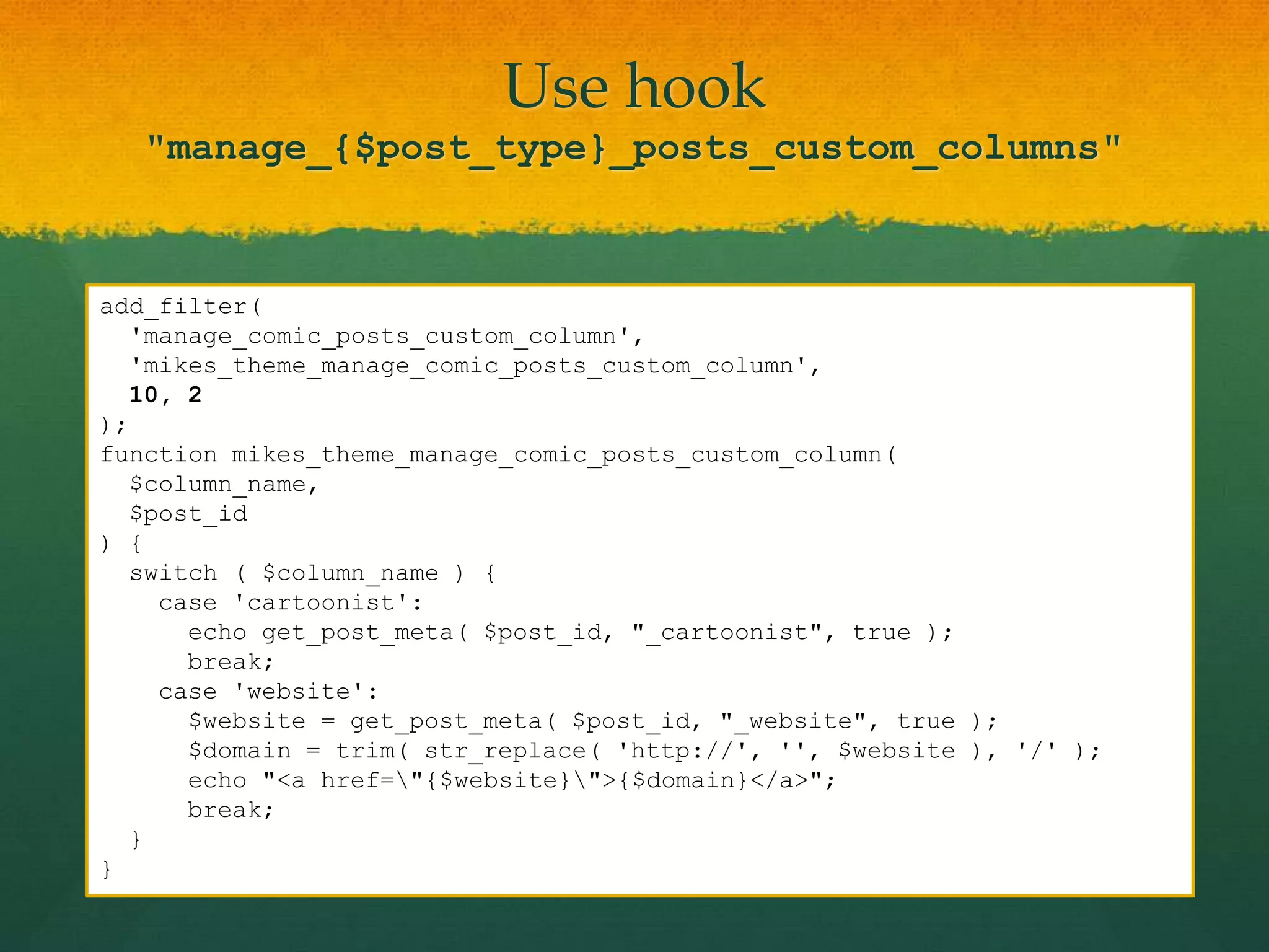 Use hook
   "manage_{$post_type}_posts_custom_columns"


add_filter(
  'manage_comic_posts_custom_column',
  'mikes_theme_manage_comic_posts_custom_column',
  10, 2
);
function mikes_theme_manage_comic_posts_custom_column(
  $column_name,
  $post_id
) {
  switch ( $column_name ) {
    case 'cartoonist':
      echo get_post_meta( $post_id, "_cartoonist", true );
      break;
    case 'website':
      $website = get_post_meta( $post_id, "_website", true );
      $domain = trim( str_replace( 'http://', '', $website ), '/' );
      echo "<a href="{$website}">{$domain}</a>";
      break;
  }
}
 