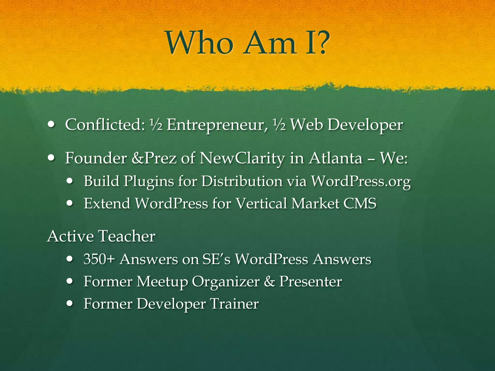 Who Am I?

 Conflicted: ½ Entrepreneur, ½ Web Developer

 Founder &Prez of NewClarity in Atlanta – We:
   Build Plugins for Distribution via WordPress.org
   Extend WordPress for Vertical Market CMS

Active Teacher
   350+ Answers on SE’s WordPress Answers
   Former Meetup Organizer & Presenter
   Former Developer Trainer
 
