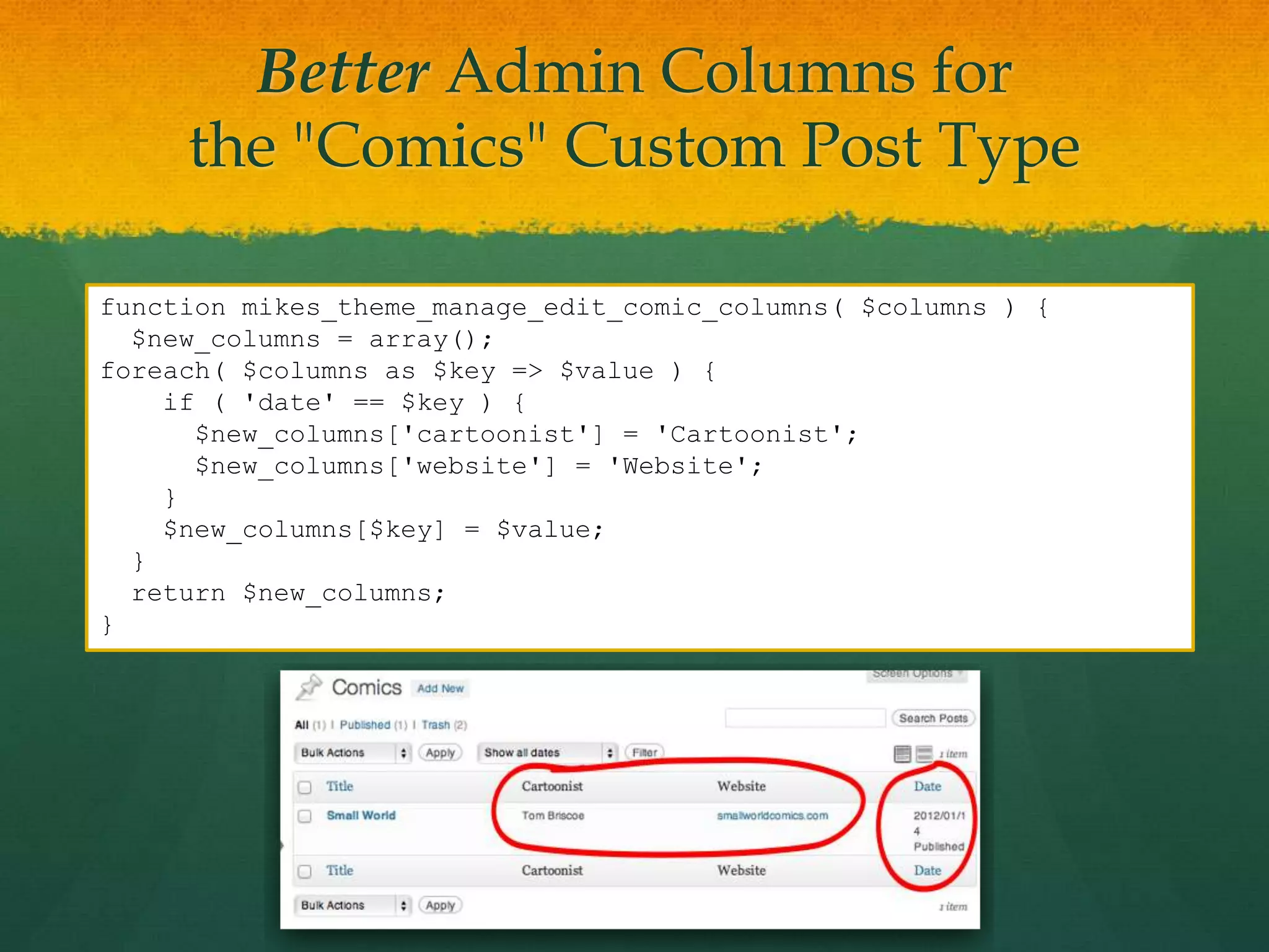 Better Admin Columns for
     the "Comics" Custom Post Type

function mikes_theme_manage_edit_comic_columns( $columns ) {
  $new_columns = array();
foreach( $columns as $key => $value ) {
    if ( 'date' == $key ) {
      $new_columns['cartoonist'] = 'Cartoonist';
      $new_columns['website'] = 'Website';
    }
    $new_columns[$key] = $value;
  }
  return $new_columns;
}
 