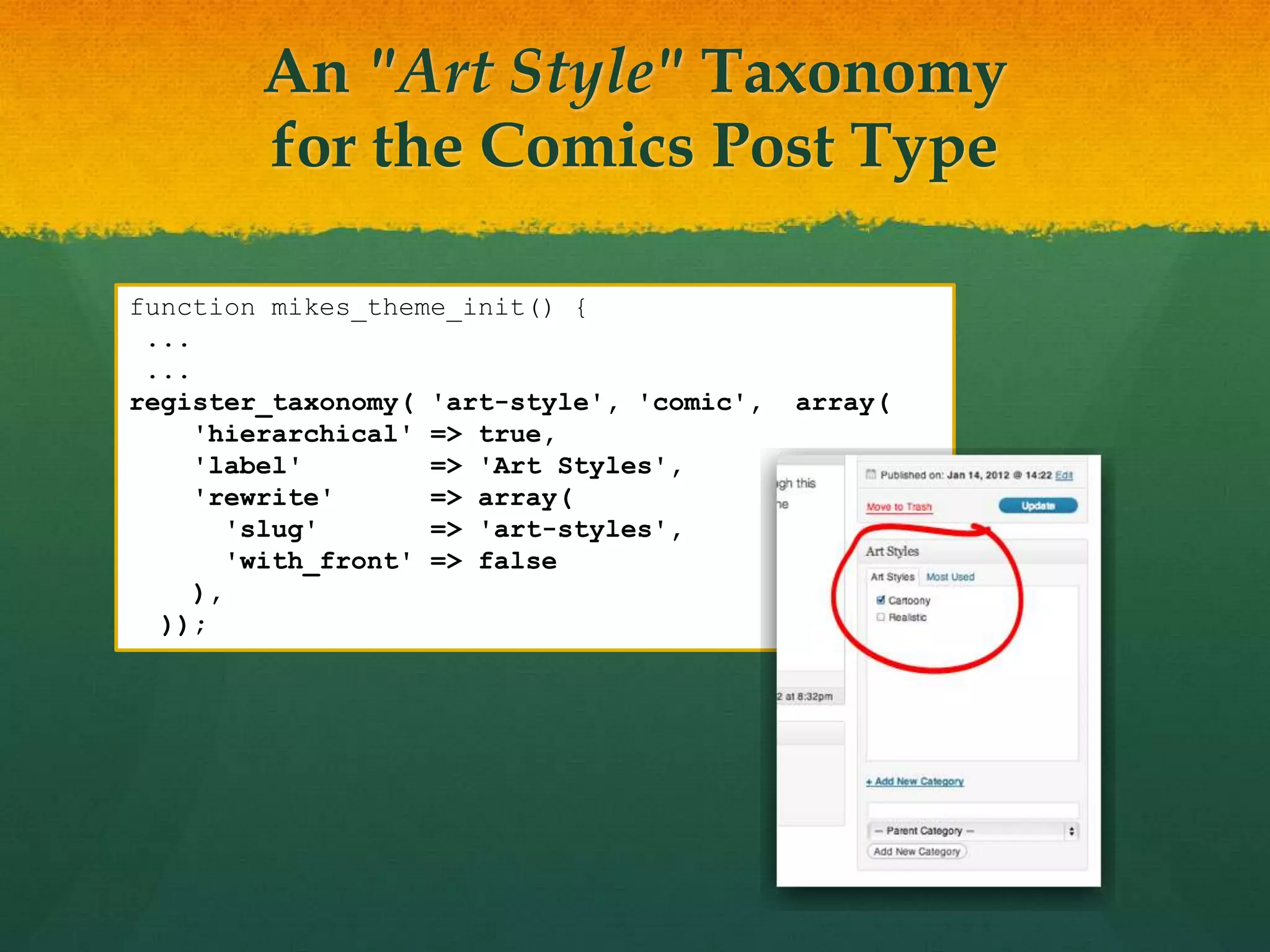 An "Art Style" Taxonomy
        for the Comics Post Type

function mikes_theme_init() {
 ...
 ...
register_taxonomy( 'art-style', 'comic',   array(
     'hierarchical' => true,
     'label'         => 'Art Styles',
     'rewrite'       => array(
        'slug'       => 'art-styles',
        'with_front' => false
     ),
  ));
 