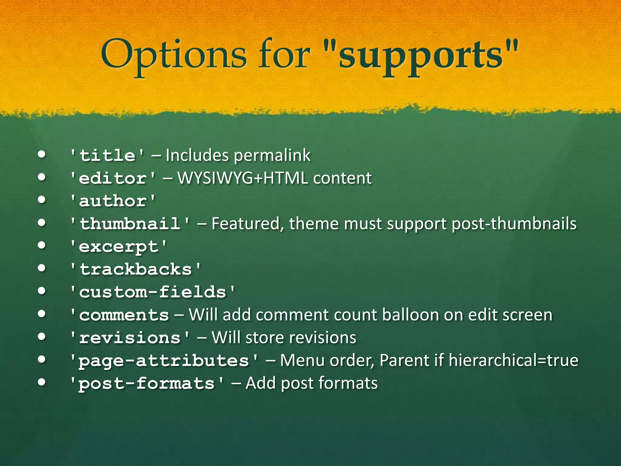 Options for "supports"

   'title' – Includes permalink
   'editor' – WYSIWYG+HTML content
   'author'
   'thumbnail' – Featured, theme must support post-thumbnails
   'excerpt'
   'trackbacks'
   'custom-fields'
   'comments – Will add comment count balloon on edit screen
   'revisions' – Will store revisions
   'page-attributes' – Menu order, Parent if hierarchical=true
   'post-formats' – Add post formats
 
