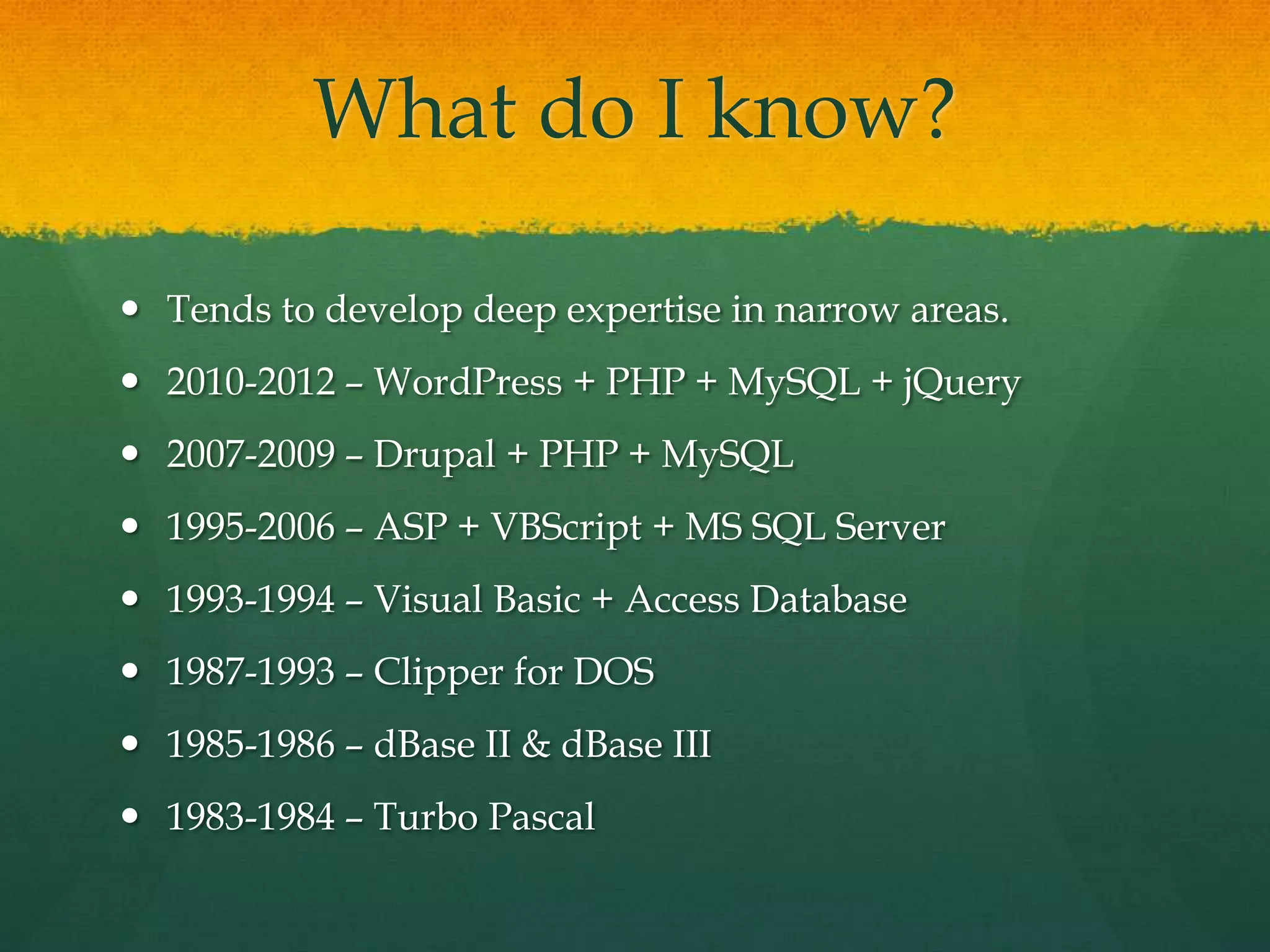 What do I know?

 Tends to develop deep expertise in narrow areas.
 2010-2012 – WordPress + PHP + MySQL + jQuery
 2007-2009 – Drupal + PHP + MySQL
 1995-2006 – ASP + VBScript + MS SQL Server
 1993-1994 – Visual Basic + Access Database
 1987-1993 – Clipper for DOS
 1985-1986 – dBase II & dBase III
 1983-1984 – Turbo Pascal
 