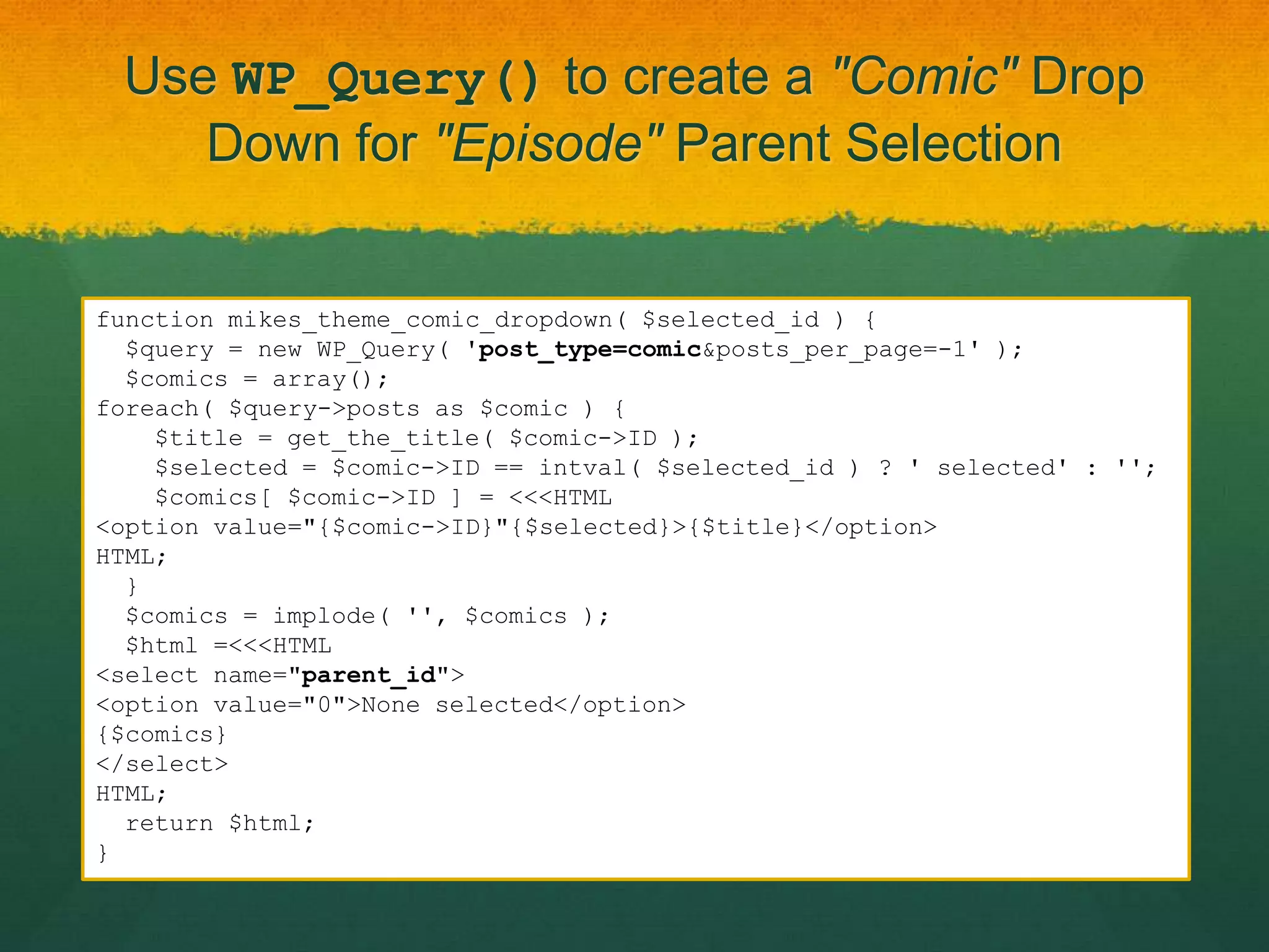 Use WP_Query() to create a "Comic" Drop
    Down for "Episode" Parent Selection


function mikes_theme_comic_dropdown( $selected_id ) {
  $query = new WP_Query( 'post_type=comic&posts_per_page=-1' );
  $comics = array();
foreach( $query->posts as $comic ) {
    $title = get_the_title( $comic->ID );
    $selected = $comic->ID == intval( $selected_id ) ? ' selected' : '';
    $comics[ $comic->ID ] = <<<HTML
<option value="{$comic->ID}"{$selected}>{$title}</option>
HTML;
  }
  $comics = implode( '', $comics );
  $html =<<<HTML
<select name="parent_id">
<option value="0">None selected</option>
{$comics}
</select>
HTML;
  return $html;
}
 
