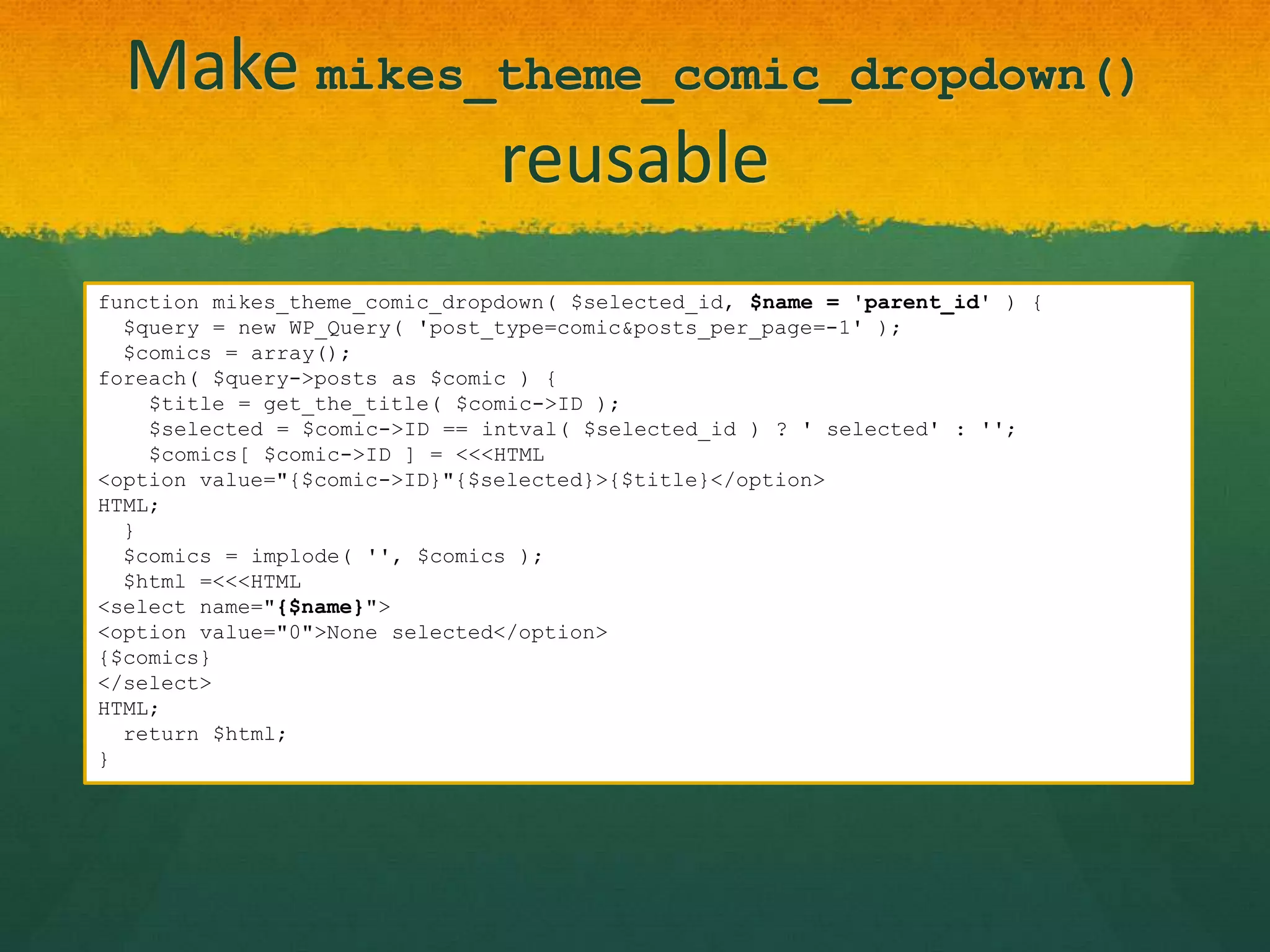 Make mikes_theme_comic_dropdown()
             reusable
function mikes_theme_comic_dropdown( $selected_id, $name = 'parent_id' ) {
  $query = new WP_Query( 'post_type=comic&posts_per_page=-1' );
  $comics = array();
foreach( $query->posts as $comic ) {
    $title = get_the_title( $comic->ID );
    $selected = $comic->ID == intval( $selected_id ) ? ' selected' : '';
    $comics[ $comic->ID ] = <<<HTML
<option value="{$comic->ID}"{$selected}>{$title}</option>
HTML;
  }
  $comics = implode( '', $comics );
  $html =<<<HTML
<select name="{$name}">
<option value="0">None selected</option>
{$comics}
</select>
HTML;
  return $html;
}
 