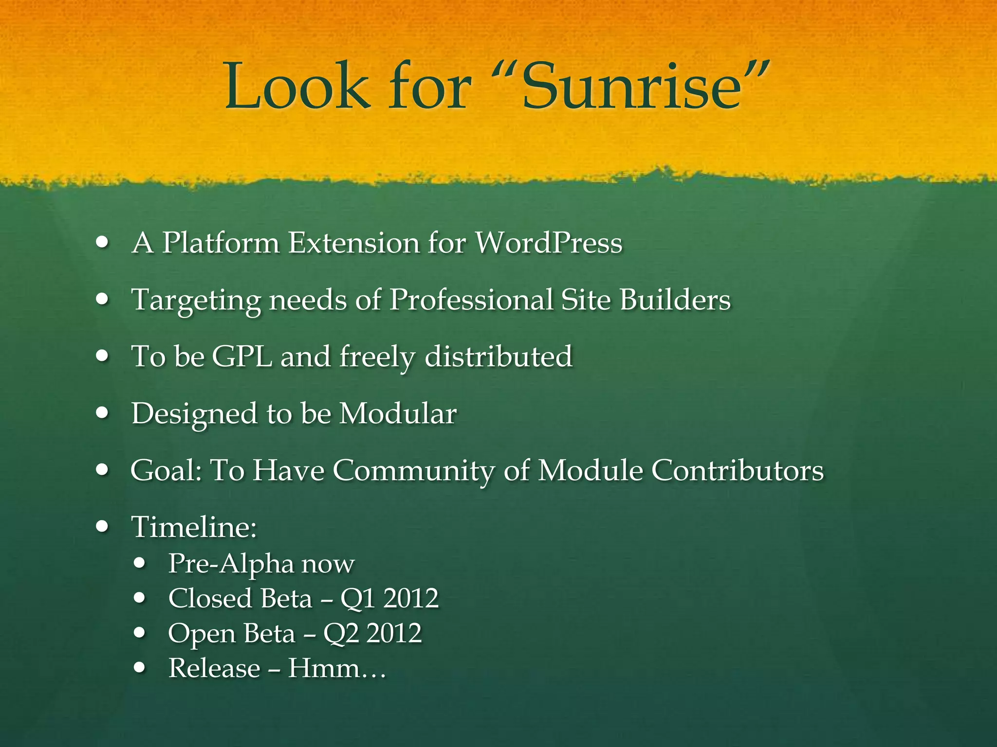 Look for “Sunrise”

 A Platform Extension for WordPress
 Targeting needs of Professional Site Builders
 To be GPL and freely distributed
 Designed to be Modular
 Goal: To Have Community of Module Contributors
 Timeline:
     Pre-Alpha now
     Closed Beta – Q1 2012
     Open Beta – Q2 2012
     Release – Hmm…
 