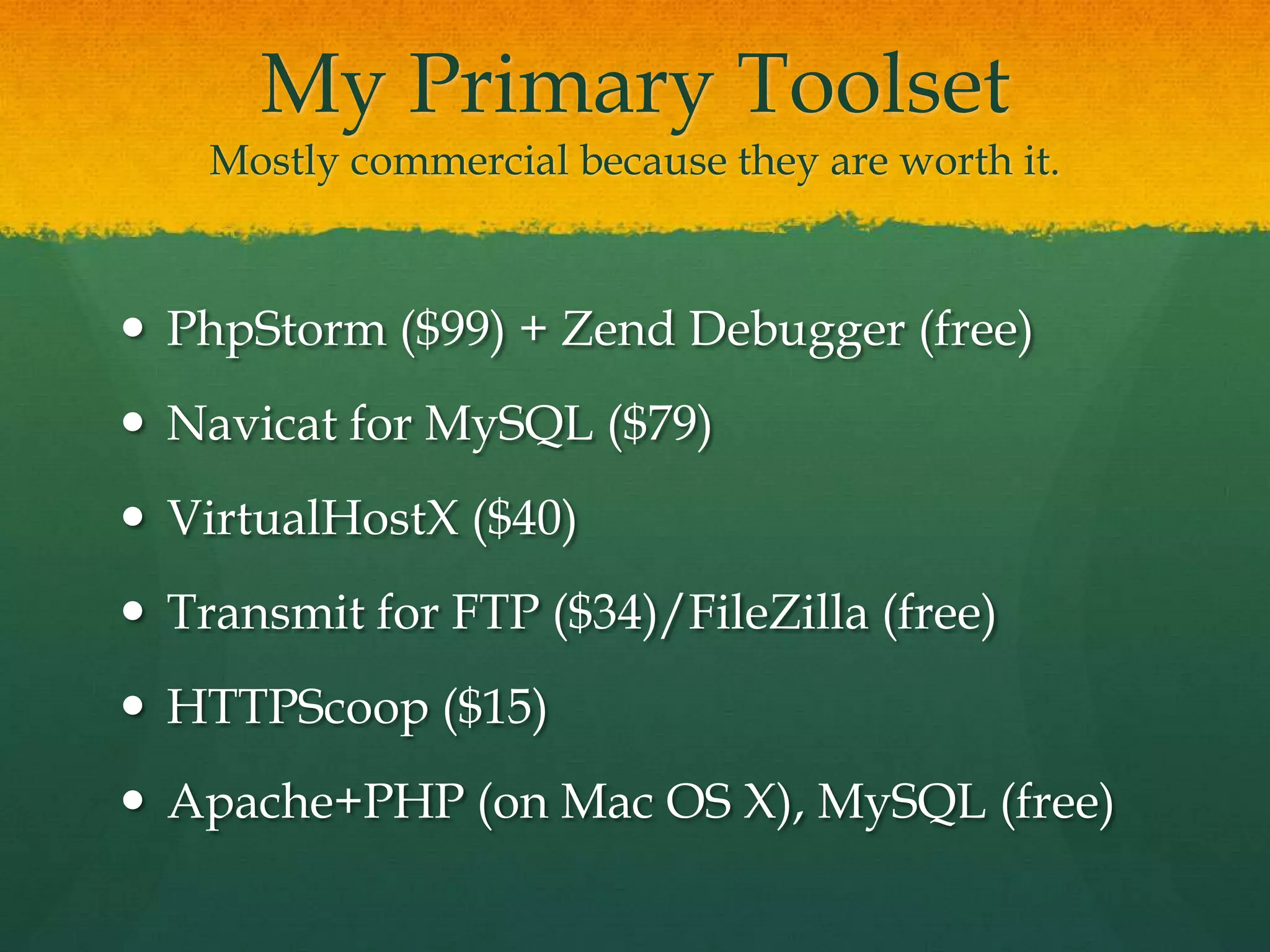 My Primary Toolset
    Mostly commercial because they are worth it.



 PhpStorm ($99) + Zend Debugger (free)
 Navicat for MySQL ($79)
 VirtualHostX ($40)
 Transmit for FTP ($34)/FileZilla (free)
 HTTPScoop ($15)
 Apache+PHP (on Mac OS X), MySQL (free)
 