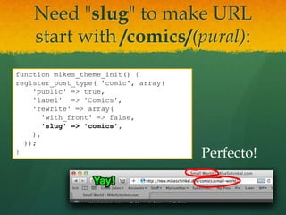 Need "slug" to make URL
    start with /comics/(pural):
function mikes_theme_init() {
register_post_type( 'comic', array(
    'public' => true,
    'label' => 'Comics',
    'rewrite' => array(
      'with_front' => false,
      'slug' => 'comics',
    ),
  ));
}                                     Perfecto!
 